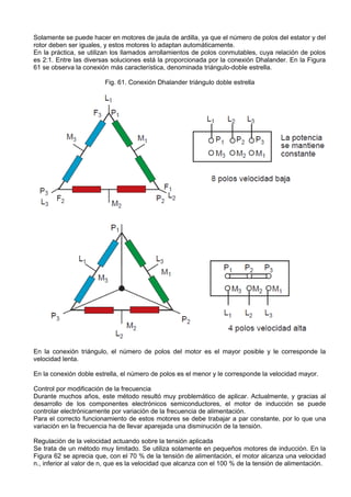 Solamente se puede hacer en motores de jaula de ardilla, ya que el número de polos del estator y del
rotor deben ser iguales, y estos motores lo adaptan automáticamente.
En la práctica, se utilizan los llamados arrollamientos de polos conmutables, cuya relación de polos
es 2:1. Entre las diversas soluciones está la proporcionada por la conexión Dhalander. En la Figura
61 se observa la conexión más característica, denominada triángulo-doble estrella.

                         Fig. 61. Conexión Dhalander triángulo doble estrella




En la conexión triángulo, el número de polos del motor es el mayor posible y le corresponde la
velocidad lenta.

En la conexión doble estrella, el número de polos es el menor y le corresponde la velocidad mayor.

Control por modificación de la frecuencia
Durante muchos años, este método resultó muy problemático de aplicar. Actualmente, y gracias al
desarrollo de los componentes electrónicos semiconductores, el motor de inducción se puede
controlar electrónicamente por variación de la frecuencia de alimentación.
Para el correcto funcionamiento de estos motores se debe trabajar a par constante, por lo que una
variación en la frecuencia ha de llevar aparejada una disminución de la tensión.

Regulación de la velocidad actuando sobre la tensión aplicada
Se trata de un método muy limitado. Se utiliza solamente en pequeños motores de inducción. En la
Figura 62 se aprecia que, con el 70 % de la tensión de alimentación, el motor alcanza una velocidad
n., inferior al valor de n, que es la velocidad que alcanza con el 100 % de la tensión de alimentación.
 