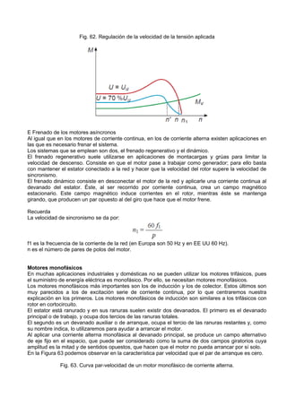 Fig. 62. Regulación de la velocidad de la tensión aplicada




E Frenado de los motores asíncronos
Al igual que en los motores de corriente continua, en los de corriente alterna existen aplicaciones en
las que es necesario frenar el sistema.
Los sistemas que se emplean son dos, el frenado regenerativo y el dinámico.
El frenado regenerativo suele utilizarse en aplicaciones de montacargas y grúas para limitar la
velocidad de descenso. Consiste en que el motor pase a trabajar como generador; para ello basta
con mantener el estator conectado a la red y hacer que la velocidad del rotor supere la velocidad de
sincronismo.
El frenado dinámico consiste en desconectar el motor de la red y aplicarle una corriente continua al
devanado del estator. Éste, al ser recorrido por corriente continua, crea un campo magnético
estacionario. Este campo magnético induce corrientes en el rotor, mientras éste se mantenga
girando, que producen un par opuesto al del giro que hace que el motor frene.

Recuerda
La velocidad de sincronismo se da por:



f1 es la frecuencia de la corriente de la red (en Europa son 50 Hz y en EE UU 60 Hz).
n es el número de pares de polos del motor.


Motores monofásicos
En muchas aplicaciones industriales y domésticas no se pueden utilizar los motores trifásicos, pues
el suministro de energía eléctrica es monofásico. Por ello, se necesitan motores monofásicos.
Los motores monofásicos más importantes son los de inducción y los de colector. Estos últimos son
muy parecidos a los de excitación serie de corriente continua, por lo que centraremos nuestra
explicación en los primeros. Los motores monofásicos de inducción son similares a los trifásicos con
rotor en cortocircuito.
El estator está ranurado y en sus ranuras suelen existir dos devanados. El primero es el devanado
principal o de trabajo, y ocupa dos tercios de las ranuras totales.
El segundo es un devanado auxiliar o de arranque, ocupa el tercio de las ranuras restantes y, como
su nombre indica, lo utilizaremos para ayudar a arrancar el motor.
Al aplicar una corriente alterna monofásica al devanado principal, se produce un campo alternativo
de eje fijo en el espacio, que puede ser considerado como la suma de dos campos giratorios cuya
amplitud es la mitad y de sentidos opuestos, que hacen que el motor no pueda arrancar por sí solo.
En la Figura 63 podemos observar en la característica par velocidad que el par de arranque es cero.

             Fig. 63. Curva par-velocidad de un motor monofásico de corriente alterna.
 