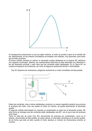 Si conseguimos proporcionar un par por algún sistema, el motor se pondrá a girar en el sentido del
par. Básicamente, en los motores monofásicos se emplean dos métodos, muy parecidos, para hacer
que el motor arranque.
El primer método consiste en colocar un devanado auxiliar desfasado en el espacio 90° eléctricos
con respecto al principal. Además, las características eléctricas de este devanado son diferentes a
las del devanado principal, y esto hace que las corrientes estén desfasadas. En la Figura 64, se
muestra el esquema de conexiones, así como el diagrama vectorial de tensión e intensidades.

   Fig. 64. Esquema de conexiones y diagrama vectorial de un motor monofásico de fase partida.




Estas dos corrientes, más o menos desfasadas, producen un campo magnético giratorio que provoca
el arranque del motor. Una vez puesto el motor en marcha, se puede desconectar el devanado
auxiliar.
El segundo método está basado en conectar un condensador en serie con el devanado auxiliar. De
esta forma se consigue que las corrientes estén desfasadas casi 90°, con lo que el par de arranque
será mayor.
Tanto en este tipo de motor (Fig. 65), denominado de arranque por condensador, como en el
anterior, denominado de fase partida, se suele colocar un interruptor centrífugo en el circuito auxiliar,
de tal forma que éste se abre cuando el motor alcanza un número de revoluciones próximo al
nominal.
 