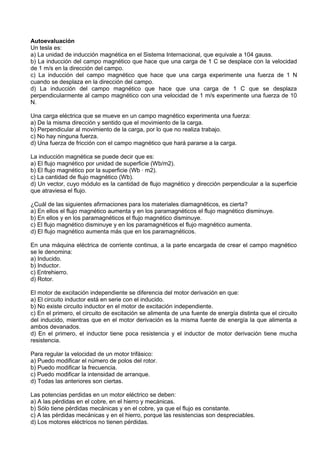 Autoevaluación
Un tesla es:
a) La unidad de inducción magnética en el Sistema Internacional, que equivale a 104 gauss.
b) La inducción del campo magnético que hace que una carga de 1 C se desplace con la velocidad
de 1 m/s en la dirección del campo.
c) La inducción del campo magnético que hace que una carga experimente una fuerza de 1 N
cuando se desplaza en la dirección del campo.
d) La inducción del campo magnético que hace que una carga de 1 C que se desplaza
perpendicularmente al campo magnético con una velocidad de 1 m/s experimente una fuerza de 10
N.

Una carga eléctrica que se mueve en un campo magnético experimenta una fuerza:
a) De la misma dirección y sentido que el movimiento de la carga.
b) Perpendicular al movimiento de la carga, por lo que no realiza trabajo.
c) No hay ninguna fuerza.
d) Una fuerza de fricción con el campo magnético que hará pararse a la carga.

La inducción magnética se puede decir que es:
a) El flujo magnético por unidad de superficie (Wb/m2).
b) El flujo magnético por la superficie (Wb · m2).
c) La cantidad de flujo magnético (Wb).
d) Un vector, cuyo módulo es la cantidad de flujo magnético y dirección perpendicular a la superficie
que atraviesa el flujo.

¿Cuál de las siguientes afirmaciones para los materiales diamagnéticos, es cierta?
a) En ellos el flujo magnético aumenta y en los paramagnéticos el flujo magnético disminuye.
b) En ellos y en los paramagnéticos el flujo magnético disminuye.
c) El flujo magnético disminuye y en los paramagnéticos el flujo magnético aumenta.
d) El flujo magnético aumenta más que en los paramagnéticos.

En una máquina eléctrica de corriente continua, a la parte encargada de crear el campo magnético
se le denomina:
a) Inducido.
b) Inductor.
c) Entrehierro.
d) Rotor.

El motor de excitación independiente se diferencia del motor derivación en que:
a) El circuito inductor está en serie con el inducido.
b) No existe circuito inductor en el motor de excitación independiente.
c) En el primero, el circuito de excitación se alimenta de una fuente de energía distinta que el circuito
del inducido, mientras que en el motor derivación es la misma fuente de energía la que alimenta a
ambos devanados.
d) En el primero, el inductor tiene poca resistencia y el inductor de motor derivación tiene mucha
resistencia.

Para regular la velocidad de un motor trifásico:
a) Puedo modificar el número de polos del rotor.
b) Puedo modificar la frecuencia.
c) Puedo modificar la intensidad de arranque.
d) Todas las anteriores son ciertas.

Las potencias perdidas en un motor eléctrico se deben:
a) A las pérdidas en el cobre, en el hierro y mecánicas.
b) Sólo tiene pérdidas mecánicas y en el cobre, ya que el flujo es constante.
c) A las pérdidas mecánicas y en el hierro, porque las resistencias son despreciables.
d) Los motores eléctricos no tienen pérdidas.
 
