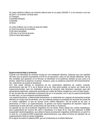 Un motor eléctrico trifásico de corriente alterna tiene en su placa 230/400 V; si se conecta a una red
de 230 V, la conexión correcta será:
a) Triángulo.
b) Estrella-triángulo.
c) Estrella.
d) Serie.

Un motor trifásico con el rotor en jaula de ardilla:
a) Tiene tres pares de escobillas.
b) No tiene escobillas.
c) El rotor es en forma de jaula.
d) No le hace falta estator.




Superconductividad y levitación
Cuando una intensidad de corriente circula por una instalación eléctrica, sabemos que una cantidad
del calor que se genera equivalente a I2 Rt no se aprovecha, salvo en las estufas eléctricas. De las
tres variables que aparecen en la fórmula, la intensidad no la podemos cambiar ya que, junto a la
tensión, determina la potencia; el tiempo, tampoco, pues no podemos prescindir del funcionamiento.
Así, solamente nos queda la resistencia.
Con sólo poder eliminar la resistencia de los conductores eléctricos de nuestra vivienda,
ahorraríamos más del 15 % de la factura de la luz. Esto sería posible, en teoría, por medio de la
superconductividad, pero los materiales capaces de alcanzar este fenómeno requieren para ello
temperaturas bajísimas, solamente asumibles por medio de fluidos criogénicos como el helio líquido.
El uso de este tipo de materiales encarecería de por sí el proceso, por lo que la superconductividad,
en este caso, no nos compensa económicamente.
Los superconductores, a determinada temperatura, no solamente son capaces de transportar energía
eléctrica sin ningún tipo de pérdidas, sino que además poseen la propiedad de rechazar las líneas de
un campo magnético, lo que se conoce como «efecto Meissner». De tal suerte es así que, si
acercamos un imán a un superconductor, se genera una fuerza magnética de repulsión capaz de
contrarrestar el peso del imán, produciendo así que levite (o viceversa).
Un ejemplo de uso de la levitación magnética son los trenes. Éstos utilizan las «ondas magnéticas»
para suspenderse por encima del carril e impulsarse a lo largo de él. Hay dos sistemas: el EMS
(suspensión electromagnética), que utiliza la fuerza de atracción magnética (enfrentamos un polo N a
un polo S), y el sistema EDS (suspensión electrodinámica), que utiliza la fuerza de repulsión de un
superconductor frente al campo magnético.
En la figura se ilustra el sistema EDS, que se fundamenta en el efecto Meissner.
 