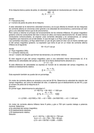 Si la máquina tiene p pares de polos, la velocidad, expresada en revoluciones por minuto, sería:




donde:
f1 = frecuencia (Hz).
p = número de pares de polos de la máquina.

A esta velocidad se le denomina velocidad síncrona y es la que efectúa la división de las máquinas
de corriente alterna en síncronas (rotor girando a la velocidad de sincronismo) y asíncronas (el rotor
gira a una velocidad menor que la de sincronismo).
Pero vamos a retomar el principio de funcionamiento de los motores trifásicos. El campo magnético
giratorio corta los conductores del rotor e induce en ellos una fuerza electromotriz E2. Al estar dichos
conductores cortocircuitados, se originan unas corrientes elevadas y en consecuencia, un campo
magnético que reacciona con el del estator, lo que da lugar a un flujo común giratorio.
Las corrientes inducidas y el flujo determinan un par de giro sobre el rotor con el mismo sentido que
el del campo magnético giratorio. La expresión que toma el par en un motor de corriente alterna
trifásico es el siguiente:
                                             M = K ø I1 cos φr
donde:
ø = flujo magnético (Wb).
I1 = corriente rotórica (A).
cos φr = coseno del ángulo que forman las tensiones y la corriente rotórica.

El rotor seguirá el giro del campo magnético, pero a una velocidad menor denominada n2. A la
diferencia de velocidades del campo y del rotor se le llama deslizamiento absoluto (d ):
                                             d = n1 – n2
Si esta diferencia de velocidades se expresa en función de la velocidad del campo magnético, se
obtiene el deslizamiento relativo:



Esta expresión también se puede dar en porcentaje.


Un motor de corriente alterna se conecta a una red de 50 Hz. Determina la velocidad de rotación del
campo magnético, así como la velocidad de rotor, si sabemos que el deslizamiento es del 4% y que
el número de polos de la máquina es 4:
Solución
En primer lugar, determinamos la velocidad n1:
                                n1 =60 f1/p = 60· 50/2 = 1 500 rpm



            4 = ((1500 – n2)/1500) x 100 → n2 = 1500 – (4x1500/100) → n2 = 1 440 rpm


Un motor de corriente alterna trifásico tiene 8 polos y gira a 700 rpm cuando trabaja a potencia
nominal. Determina:
a) la velocidad del campo magnético.
b) El deslizamiento absoluto.
c) El deslizamiento relativo.
Solución
                              a) n1 = 60 f1/p = (60• 50)/ 4 = 750 rpm
                               b) d = n1 – n2 = 750 – 700 = 50 rpm
                               c) S = d/n = 50/750 = 0,066 → 6,66%
 