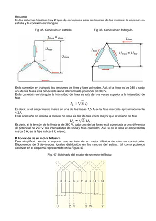 Recuerda
En los sistemas trifásicos hay 2 tipos de conexiones para las bobinas de los motores: la conexión en
estrella y la conexión en triángulo.

               Fig. 45. Conexión en estrella                  Fig. 46. Conexión en triángulo.




En la conexión en triángulo las tensiones de línea y fase coinciden. Así, si la línea es de 380 V cada
una de las fases está conectada a una diferencia de potencial de 380 V.
En la conexión en triángulo la intensidad de línea es raíz de tres veces superior a la intensidad de
fase



Es decir, si el amperímetro marca en una de las líneas 7,5 A en la fase marcaría aproximadamente
4,3 A.
En la conexión en estrella la tensión de línea es raíz de tres veces mayor que la tensión de fase


Es decir, si la tensión de la línea es de 380 V, cada una de las fases está conectada a una diferencia
de potencial de 220 V; las intensidades de línea y fase coinciden. Así, si en la línea el amperímetro
marca 5 A, en la fase indicará lo mismo.

B Conexión de un motor trifásico
Para simplificar, vamos a suponer que se trata de un motor trifásico de rotor en cortocircuito.
Disponemos de 3 devanados iguales distribuidos en las ranuras del estator, tal como podemos
observar en el esquema representado en la Figura 47.

                         Fig. 47. Bobinado del estator de un motor trifásico.
 