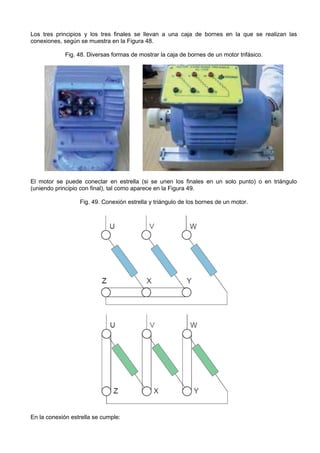 Los tres principios y los tres finales se llevan a una caja de bornes en la que se realizan las
conexiones, según se muestra en la Figura 48.

             Fig. 48. Diversas formas de mostrar la caja de bornes de un motor trifásico.




El motor se puede conectar en estrella (si se unen los finales en un solo punto) o en triángulo
(uniendo principio con final), tal como aparece en la Figura 49.

                  Fig. 49. Conexión estrella y triángulo de los bornes de un motor.




En la conexión estrella se cumple:
 