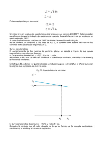 En la conexión triángulo se cumple:




Un motor lleva en su placa de características dos tensiones: por ejemplo, 230/400 V. Debemos saber
que el motor siempre tendrá entre los extremos de cualquier devanado la menor de las tensiones, en
nuestro ejemplo, 230 V.
Si conectamos el motor a una línea de 230 V de tensión, la conexión será triángulo.
Por el contrario, al conectarlo a una línea de 400 V, la conexión será estrella para que en los
extremos de los devanados tengamos 230 V.

Curvas características
El comportamiento de los motores de corriente alterna se estudia a través de sus curvas
características, entre las que destacan:
a) Característica de velocidad: n = f (P ); U = cte.; f = cte.
Representa la velocidad del motor en función de la potencia que suministra, manteniendo la tensión y
la frecuencia constantes.

En la Figura 50 podemos ver que la velocidad se reduce muy poco (entre el 2% y el 5 %) al aumentar
la potencia que suministra, es decir, la carga.

                                Fig. 50. Característica de velocidad.




b) Curva característica de consumo: I = f (P); U = cte.; f = cte.
Simboliza la corriente que el motor absorbe de la red en función de la potencia suministrada,
manteniendo la tensión y la frecuencia constantes.
 