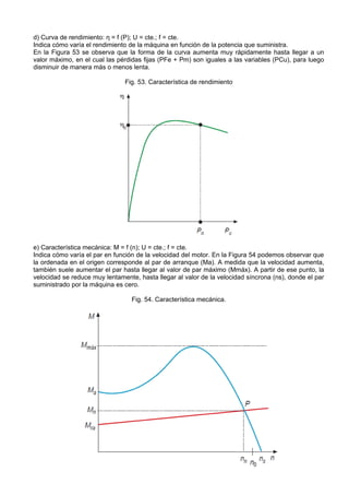 d) Curva de rendimiento: ƞ = f (P); U = cte.; f = cte.
Indica cómo varía el rendimiento de la máquina en función de la potencia que suministra.
En la Figura 53 se observa que la forma de la curva aumenta muy rápidamente hasta llegar a un
valor máximo, en el cual las pérdidas fijas (PFe + Pm) son iguales a las variables (PCu), para luego
disminuir de manera más o menos lenta.

                               Fig. 53. Característica de rendimiento




e) Característica mecánica: M = f (n); U = cte.; f = cte.
Indica cómo varía el par en función de la velocidad del motor. En la Figura 54 podemos observar que
la ordenada en el origen corresponde al par de arranque (Ma). A medida que la velocidad aumenta,
también suele aumentar el par hasta llegar al valor de par máximo (Mmáx). A partir de ese punto, la
velocidad se reduce muy lentamente, hasta llegar al valor de la velocidad síncrona (ns), donde el par
suministrado por la máquina es cero.

                                  Fig. 54. Característica mecánica.
 