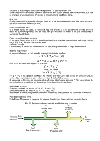 En vacío, la máquina gira a una velocidad próxima a la de sincronismo (n0).
En la característica mecánica podemos estudiar los tres puntos críticos de funcionamiento, que son
el arranque, el funcionamiento en vacío y el funcionamiento estable en carga.

Arranque
En el momento del arranque la velocidad es cero y el par de arranque del motor (Ma) debe ser mayor
que el par resistente de la carga (Mra).

Funcionamiento en vacío
Si el motor trabaja en vacío, la velocidad (no) está próxima a la de sincronismo, debido a que el
motor no suministra potencia útil. El único par que desarrolla el motor es el que corresponde a
compensar las pérdidas.

Funcionamiento estable en carga
El punto de funcionamiento (P) es aquel en el cual se cruzan las características del motor y de la
carga (Fig. 7.54). En este momento se tiene:
Mmotor = Mcarga
La velocidad y el par en ese momento son Mn y nn, si suponemos que la carga es la nominal.

Balance de potencias
Al conectar el motor a la red, absorbe una potencia activa y reactiva:




cuya suma vectorial será la potencia aparente


                                          y cuyo módulo es:


cos φ = P/S es la expresión del factor de potencia del motor, que nos indica, en tanto por uno, la
cantidad de potencia que se convierte en efectiva de la total absorbida.
Si hablamos en términos de potencia activa, el motor absorbe una potencia P (W). Los motores de
corriente alterna, al igual que los de continua tienen las siguientes pérdidas:

Pérdidas en el cobre:
En los conductores del estator: PCu1 = 3 · R1 (I1)2 (W).
En los conductores del rotor: PCu2 = 3 · R2 (I2 )2 (W).
Pérdidas en el hierro (PFe) debidas al ciclo de histéresis y a las pérdidas por corrientes de Foucault.

Pérdidas mecánicas (Pm).
En la Figura 55 aparece el esquema del balance de potencias de un motor de corriente alterna.

                   Fig. 55. Representación esquemática del balance de potencias.
 