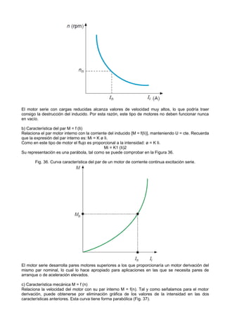 El motor serie con cargas reducidas alcanza valores de velocidad muy altos, lo que podría traer
consigo la destrucción del inducido. Por esta razón, este tipo de motores no deben funcionar nunca
en vacío.

b) Característica del par M = f (Ii)
Relaciona el par motor interno con la corriente del inducido [M = f(Ii)], manteniendo U = cte. Recuerda
que la expresión del par interno es: Mi = K ø Ii.
Como en este tipo de motor el flujo es proporcional a la intensidad: ø = K Ii.
                                              Mi = K1 (Ii)2
Su representación es una parábola, tal como se puede comprobar en la Figura 36.

       Fig. 36. Curva característica del par de un motor de corriente continua excitación serie.




El motor serie desarrolla pares motores superiores a los que proporcionaría un motor derivación del
mismo par nominal, lo cual lo hace apropiado para aplicaciones en las que se necesita pares de
arranque o de aceleración elevados.

c) Característica mecánica M = f (n)
Relaciona la velocidad del motor con su par interno M = f(n). Tal y como señalamos para el motor
derivación, puede obtenerse por eliminación gráfica de los valores de la intensidad en las dos
características anteriores. Esta curva tiene forma parabólica (Fig. 37).
 