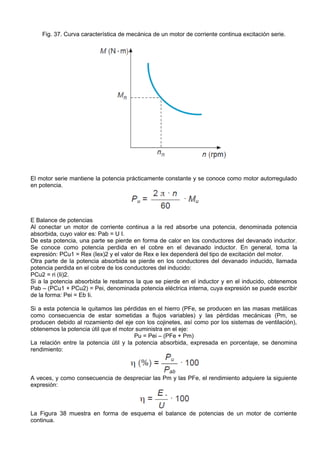 Fig. 37. Curva característica de mecánica de un motor de corriente continua excitación serie.




El motor serie mantiene la potencia prácticamente constante y se conoce como motor autorregulado
en potencia.




E Balance de potencias
Al conectar un motor de corriente continua a la red absorbe una potencia, denominada potencia
absorbida, cuyo valor es: Pab = U I.
De esta potencia, una parte se pierde en forma de calor en los conductores del devanado inductor.
Se conoce como potencia perdida en el cobre en el devanado inductor. En general, toma la
expresión: PCu1 = Rex (Iex)2 y el valor de Rex e Iex dependerá del tipo de excitación del motor.
Otra parte de la potencia absorbida se pierde en los conductores del devanado inducido, llamada
potencia perdida en el cobre de los conductores del inducido:
PCu2 = ri (Ii)2.
Si a la potencia absorbida le restamos la que se pierde en el inductor y en el inducido, obtenemos
Pab – (PCu1 + PCu2) = Pei, denominada potencia eléctrica interna, cuya expresión se puede escribir
de la forma: Pei = Eb Ii.

Si a esta potencia le quitamos las pérdidas en el hierro (PFe, se producen en las masas metálicas
como consecuencia de estar sometidas a flujos variables) y las pérdidas mecánicas (Pm, se
producen debido al rozamiento del eje con los cojinetes, así como por los sistemas de ventilación),
obtenemos la potencia útil que el motor suministra en el eje:
                                        Pu = Pei – (PFe + Pm)
La relación entre la potencia útil y la potencia absorbida, expresada en porcentaje, se denomina
rendimiento:



A veces, y como consecuencia de despreciar las Pm y las PFe, el rendimiento adquiere la siguiente
expresión:



La Figura 38 muestra en forma de esquema el balance de potencias de un motor de corriente
continua.
 