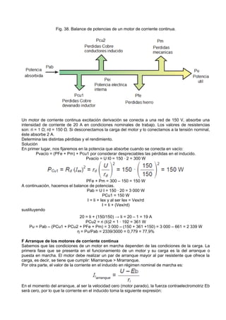 Fig. 38. Balance de potencias de un motor de corriente continua.




Un motor de corriente continua excitación derivación se conecta a una red de 150 V, absorbe una
intensidad de corriente de 20 A en condiciones nominales de trabajo. Los valores de resistencias
son: ri = 1 Ω; rd = 150 Ω. Si desconectamos la carga del motor y lo conectamos a la tensión nominal,
éste absorbe 2 A.
Determina las distintas pérdidas y el rendimiento.
Solución
En primer lugar, nos fijaremos en la potencia que absorbe cuando se conecta en vacío:
         Pvacío = (PFe + Pm) + Pcu1 por considerar despreciables las pérdidas en el inducido.
                                   Pvacío = U I0 = 150 · 2 = 300 W




                                 PFe + Pm = 300 – 150 = 150 W
A continuación, hacemos el balance de potencias.
                                 Pab = U I = 150 · 20 = 3 000 W
                                            PCu1 = 150 W
                                  I = Ii + Iex y al ser Iex = Vex/rd
                                            I = Ii + (Vex/rd)
sustituyendo
                            20 = Ii + (150/150) → Ii = 20 – 1 = 19 A
                               PCu2 = ri (Ii)2 = 1 · 192 = 361 W
    Pu = Pab – (PCu1 + PCu2 + PFe + Pm) = 3 000 – (150 + 361 +150) = 3 000 – 661 = 2 339 W
                           ƞ = Pu/Pab = 2339/3000 = 0,779 = 77,9%

F Arranque de los motores de corriente continua
Sabemos que las condiciones de un motor en marcha dependen de las condiciones de la carga. La
primera fase que se presenta en el funcionamiento de un motor y su carga es la del arranque o
puesta en marcha. El motor debe realizar un par de arranque mayor al par resistente que ofrece la
carga, es decir, se tiene que cumplir: Miarranque > Mrarranque.
Por otra parte, el valor de la corriente en el inducido en régimen nominal de marcha es:



En el momento del arranque, al ser la velocidad cero (motor parado), la fuerza contraelectromotriz Eb
será cero, por lo que la corriente en el inducido toma la siguiente expresión:
 