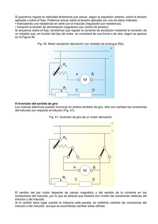 Si queremos regular la velocidad tendremos que actuar, según la expresión anterior, sobre la tensión
aplicada o sobre el flujo. Podemos actuar sobre la tensión aplicada con uno de estos métodos:
• Intercalando una resistencia en serie con el inducido (regulación por resistencia).
• Variando la tensión de alimentación (regulación por control de tensión).
Si actuamos sobre el flujo, tendremos que regular la corriente de excitación mediante la conexión de
un reóstato que, en función del tipo de motor, se conectará de una forma o de otra, según se aprecia
en la Figura 40.

                 Fig. 40. Motor excitación derivación con reóstato de arranque (Ra).




H Inversión del sentido de giro
Los motores eléctricos pueden funcionar en ambos sentidos de giro, sólo con cambiar las conexiones
del inducido con respecto al inductor (Fig. 41).

                         Fig. 41. Inversión de giro de un motor derivación.




El sentido del par motor depende de campo magnético y del sentido de la corriente en los
conductores del inducido, por lo que se deduce que bastará con invertir las conexiones relativas del
inductor y del inducido.
Si el cambio tiene lugar cuando la máquina está parada, es indistinto cambiar las conexiones del
inductor o del inducido, aunque se recomienda cambiar estas últimas.
 