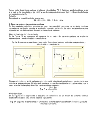 Por un motor de corriente continua circula una intensidad de 7,5 A. Sabemos que la tensión de la red
a la cual se ha conectado es de 150 V y que la resistencia interna es de 2 􀀱. Determina la fuerza
contraelectromotriz Eb.
Solución
Despejando la ecuación anterior obtenemos:
                                Eb = U – r i I i = 150 – 2 · 7,5 = 135 V

C Tipos de motores de corriente continua
En los apartados anteriores comentamos que, para constituir un motor de corriente continua,
necesitamos un circuito inductor y un circuito inducido; en función de cómo se conecten ambos,
obtendremos los distintos tipos de motores de corriente continua.

Motores de excitación independiente
En la Figura 26 se representa el esquema de un motor de corriente continua de excitación
independiente y su circuito eléctrico equivalente.

   Fig. 26. Esquema de conexiones de un motor de corriente continua excitación independiente y
                                 circuito eléctrico equivalente.




El devanado inducido (A, B) y el devanado inductor (J, K) están alimentados con fuentes de tensión
distintas e independientes. El flujo será constante porque Iex también lo es. La intensidad que el
motor absorbe de la red se determina con la siguiente expresión:



Motor derivación
En la Figura 27 se representa el esquema de conexiones de un motor de corriente continua
excitación derivación y su circuito eléctrico equivalente.

 Fig. 27. Esquema de conexiones de un motor de corriente continua excitación derivación y circuito
                                     eléctrico equivalente.
 