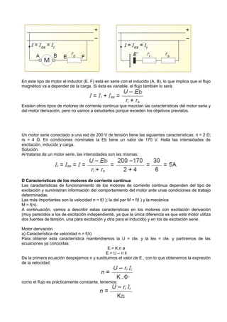 En este tipo de motor el inductor (E, F) está en serie con el inducido (A, B), lo que implica que el flujo
magnético va a depender de la carga. Si ésta es variable, el flujo también lo será:



Existen otros tipos de motores de corriente continua que mezclan las características del motor serie y
del motor derivación, pero no vamos a estudiarlos porque exceden los objetivos previstos.




Un motor serie conectado a una red de 200 V de tensión tiene las siguientes características: ri = 2 Ω;
rs = 4 Ω. En condiciones nominales la Eb tiene un valor de 170 V. Halla las intensidades de
excitación, inducido y carga.
Solución
Al tratarse de un motor serie, las intensidades son las mismas:




D Características de los motores de corriente continua
Las características de funcionamiento de los motores de corriente continua dependen del tipo de
excitación y suministran información del comportamiento del motor ante unas condiciones de trabajo
determinadas.
Las más importantes son la velocidad n = f(I ); la del par M = f(I ) y la mecánica
M = f(n).
A continuación, vamos a describir estas características en los motores con excitación derivación
(muy parecidos a los de excitación independiente, ya que la única diferencia es que este motor utiliza
dos fuentes de tensión, una para excitación y otra para el inducido) y en los de excitación serie.

Motor derivación
a) Característica de velocidad n = f(Ii)
Para obtener esta característica mantendremos la U = cte. y la Iex = cte. y partiremos de las
ecuaciones ya conocidas:
                                             E.= K.n ø
                                            E.= U – ri Ii
De la primera ecuación despejamos n y sustituimos el valor de E., con lo que obtenemos la expresión
de la velocidad.



como el flujo es prácticamente constante, tenemos:
 