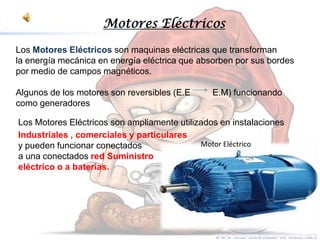 Motores Eléctricos

Los Motores Eléctricos son maquinas eléctricas que transforman
la energía mecánica en energía eléctrica que absorben por sus bordes
por medio de campos magnéticos.

Algunos de los motores son reversibles (E.E     E.M) funcionando
como generadores

Los Motores Eléctricos son ampliamente utilizados en instalaciones
Industriales , comerciales y particulares
y pueden funcionar conectados                Motor Eléctrico
a una conectados red Suministro
eléctrico o a baterías.
 