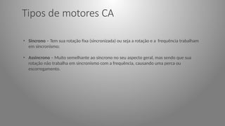 Tipos de motores CA
• Sincrono – Tem sua rotação fixa (sincronizada) ou seja a rotação e a frequência trabalham
em sincronismo;
• Assincrono – Muito semelhante ao síncrono no seu aspecto geral, mas sendo que sua
rotação não trabalha em sincronismo com a frequência, causando uma perca ou
escorregamento.
 