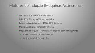 Motores de indução (Máquinas Assíncronas)
• MI > 90% dos motores na indústria
• MI ~ 25% da carga elétrica brasileira
• Países industrializados – 40% a 70% da carga
• Máquina robusta, compacta e barata
• MI gaiola de esquilo – sem contato elétrico com parte girante
• Baixo requisito de manutenção
• Maior vida útil da máquina
 