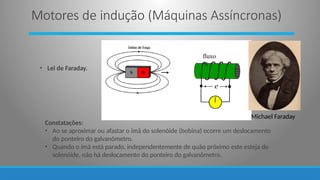 • Lei de Faraday.
e
fluxo

Michael Faraday
Constatações:
• Ao se aproximar ou afastar o ímã do solenóide (bobina) ocorre um deslocamento
do ponteiro do galvanômetro.
• Quando o ímã está parado, independentemente de quão próximo este esteja do
solenóide, não há deslocamento do ponteiro do galvanômetro.
Motores de indução (Máquinas Assíncronas)
 