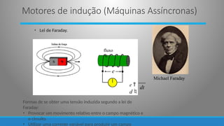 • Lei de Faraday.
e
fluxo

Michael Faraday
dt
Formas de se obter uma tensão induzida segundo a lei de
Faraday:
• Provocar um movimento relativo entre o campo magnético e
o circuito.
• Utilizar uma corrente variável para produzir um campo
e 
d
Motores de indução (Máquinas Assíncronas)
 