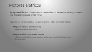 Motores elétricos
Máquinas Elétricas são máquinas destinadas a transformar a energia elétrica
em energia mecânica e vice-versa;
Segundo sua transformação da energia: Geradora, Motora ou Transformadora.
◦ Máquinas Elétricas transformadora
◦ Máquinas elétricas estáticas
◦ Máquinas Elétricas Geradora e Motora
◦ Máquinas elétricas Girantes ou Rotativas, pela própria característica de conversão
eletromecânica.
 