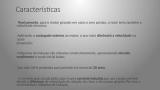Características
• Teoricamente, para o motor girando em vazio e sem perdas, o rotor teria também a
velocidade síncrona;
• Aplicando o conjugado externo ao motor, o seu rotor diminuirá a velocidade na
justa
proporção;
• Máquinas de indução são robustas construtivamente, apresentando elevado
rendimento e custo inicial baixo;
• Sua vida útil é projetada para período em torno de 20 anos.
• A corrente que circula pelo rotor é uma corrente induzida por um campo variável
devido à diferença de velocidade de rotação do rotor e do campo girante. Por isso a
nomenclatura máquina de indução.
 