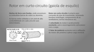 Rotor em curto-circuito (gaiola de esquilo)
Núcleo de ferro com fendas, onde encontram-
se embutidas barras de cobre ou alumínio.
As barras estão soldadas a um anel de alta
condutibilidade em cada uma de suas
extremidades.
Rotor em curto circuito é próprio para
comando de eixo de transmissão, acionando
bombas centrífugas, compressores de ar,
ventiladores, tornos mecânicos etc;
A velocidade do motor é praticamente
constante, pois o escorregamento varia pouco
com a carga;
O fator de potência aumenta com a utilização
do motor até próximo à plena carga nominal.
 
