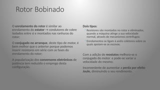 Rotor Bobinado
O enrolamento do rotor é similar ao
enrolamento do estator → condutores de cobre
isolados entre si e montados nas ranhuras do
rotor;
O conjugado no arranque, deste tipo de motor, é
bem melhor que o anterior porque podemos
inserir resistores em série com as fases do
enrolamento do rotor;
A popularização dos conversores eletrônicos de
potência tem reduzido o emprego desta
configuração.
Dois tipos:
◦Resistores são montados no rotor e eliminados,
quando a máquina atinge a sua velocidade
normal, através de mecanismos centrífugos;
◦Enrolamentos se ligam à anéis coletores sobre os
quais apoiam-se as escovas.
Com a adição de reostatos melhora-se o
conjugado do motor e pode-se variar a
velocidade do mesmo;
Inconveniente de aumentar a perda por efeito
Joule, diminuindo o seu rendimento.
 