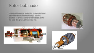 Rotor bobinado
O motor com rotor bobinado é usado quando
se necessita arrancar com carga e ainda
quando se precisa variar a velocidade, como
no caso das gruas, elevadores, etc.
 