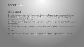 Motores
Potência nominal
É a potência que o motor pode fornecer no eixo, em regime contínuo, sem que os limites de
temperatura dos enrolamentos sejam excedidos aos valores máximos permitidos por norma,
dentro de sua classe de isolamento.
A potência desenvolvida por um motor representa a rapidez com que a energia é aplicada para
mover a carga.
É a relação entre a energia gasta para realizar determinado trabalho e o tempo que o mesmo
foi
executado.
A potência do motor deve ser calculada considerando o tipo de regime de funcionamento
 