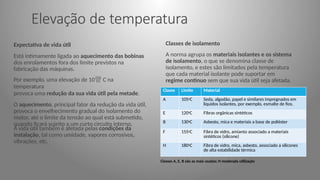 Elevação de temperatura
Expectativa de vida útil
Está intimamente ligada ao aquecimento das bobinas
dos enrolamentos fora dos limite previstos na
fabricação das máquinas.
Por exemplo, uma elevação de 10 C na
temperatura
provoca uma redução da sua vida útil pela metade.
O aquecimento, principal fator da redução da vida útil,
provoca o envelhecimento gradual do isolamento do
motor, até o limite da tensão ao qual está submetido,
quando ficará sujeito a um curto circuito interno.
A vida útil também é afetada pelas condições da
instalação, tal como umidade, vapores corrosivos,
vibrações, etc.
Classes de isolamento
A norma agrupa os materiais isolantes e os sistema
de isolamento, o que se denomina classe de
isolamento, e estes são limitados pela temperatura
que cada material isolante pode suportar em
regime continuo sem que sua vida útil seja afetada.
Classe Limite Material
A 1050C Seda, algodão, papel e similares impregnados em
líquidos isolantes, por exemplo, esmalte de fios.
E 1200C Fibras orgânicas sintéticos
B 1300C Asbesto, mica e materiais a base de poliéster
F 1550C Fibra de vidro, amianto associado a materiais
sintéticos (silicone)
H 1800C Fibra de vidro, mica, asbesto, associado a silicones
de alta estabilidade térmica
Classes A, E, B são as mais usadas; H moderada utilização
 