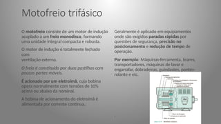 Motofreio trifásico
O motofreio consiste de um motor de indução
acoplado a um freio monodisco, formando
uma unidade integral compacta e robusta.
O motor de indução é totalmente fechado
com
ventilação externa.
O freio é constituído por duas pastilhas com
poucas partes móveis.
É acionado por um eletroímã, cuja bobina
opera normalmente com tensões de 10%
acima ou abaixo da nominal.
A bobina de acionamento do eletroímã é
alimentada por corrente contínua,.
Geralmente é aplicado em equipamentos
onde são exigidos paradas rápidas por
questões de segurança, precisão no
posicionamento e redução de tempo de
operação.
Por exemplo: Máquinas-ferramenta, teares,
transportadores, máquinas de lavar e
engarrafar, dobradeiras, guindastes, pontes-
rolante e etc.
.
 
