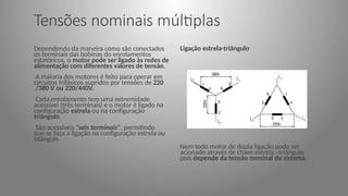 Tensões nominais múltiplas
Dependendo da maneira como são conectados
os terminais das bobinas do enrolamentos
estatóricos, o motor pode ser ligado às redes de
alimentação com diferentes valores de tensão.
A maioria dos motores é feito para operar em
circuitos trifásicos supridos por tensões de 220
/380 V ou 220/440V.
Cada enrolamento tem uma extremidade
acessível (três terminais) e o motor é ligado na
configuração estrela ou na configuração
triângulo.
São acessíveis “seis terminais”, permitindo
que se faça a ligação na configuração estrela ou
triângulo
Ligação estrela-triângulo
Nem todo motor de dupla ligação pode ser
acionado através de chave estrela –triângulo,
pois depende da tensão nominal do sistema.
 