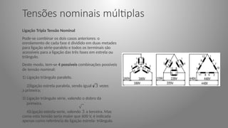 Tensões nominais múltiplas
Ligação Tripla Tensão Nominal
Pode-se combinar os dois casos anteriores: o
enrolamento de cada fase é dividido em duas metades
para ligação série-paralelo e todos os terminais são
acessíveis para a ligação das três fases em estrela ou
triângulo.
Deste modo, tem-se 4 possíveis combinações possíveis
de tensão nominal:
1) Ligação triângulo paralelo.
2)ligação estrela paralela, sendo igual a 3 vezes
a primeira;
3) Ligação triângulo série, valendo o dobro da
primeira.
4)Ligação estrela-serie, valendo 3 a terceira. Mas
como esta tensão seria maior que 600 V, é indicada
apenas como referência de ligação estrela- triângulo.
 