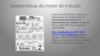 Características do motor de indução
A placa de identificação contém as
informações que determinam as
características nominais e de
desempenho dos motores, conforme
Norma NBR 7094 ( Cancelada em
15/09/2008)
Obs.: Substituída por ABNT NBR
17094-1:2013- Máquinas elétricas
girantes - Motores de indução: se
refere a característica de ser um motor
trifásico de corrente Alternada
 