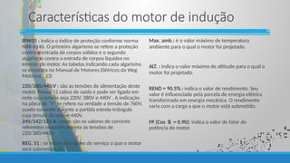 Características do motor de indução
IPW55 : indica o índice de proteção conforme norma
NBR-6146. O primeiro algarismo se refere a proteção
contra a entrada de corpos sólidos e o segundo
algarismo contra a entrada de corpos líquidos no
interior do motor. As tabelas indicando cada algarismo
se encontra no Manual de Motores Elétricos da Weg
Motores. (3)
220/380/440 V : são as tensões de alimentação deste
motor. Possui 12 cabos de saída e pode ser ligado em
rede cuja tensão seja 220V, 380V e 440V . A indicação
na placa de “Y” se refere na verdade a tensão de 760V,
usada somente durante a partida estrela-triângulo
cuja tensão da rede é 440V.
245/142/123 A : estes são os valores de corrente
referentes respectivamente às tensões de
220/380/440V.
REG. S1 : se refere ao regime de serviço a que o motor
será submetido.(4)
Max. amb.: é o valor máximo de temperatura
ambiente para o qual o motor foi projetado.
ALT. : indica o valor máximo de altitude para o qual o
motor foi projetado.
REND = 90.5% : indica o valor de rendimento. Seu
valor é influenciado pela parcela de energia elétrica
transformada em energia mecânica. O rendimento
varia com a carga a que o motor está submetido.
FP (Cos  = 0.90): indica o valor de fator de
potência do motor.
 