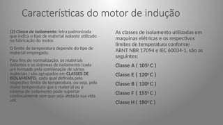 Características do motor de indução
(2) Classe de isolamento: letra padronizada
que indica o tipo de material isolante utilizado
na fabricação do motor.
O limite de temperatura depende do tipo de
material empregado.
Para fins de normalização, os materiais
isolantes e os sistemas de isolamento (cada
um formado pela combinação de vários
materiais ) são agrupados em CLASSES DE
ISOLAMENTO, cada qual definida pelo
respectivo limite de temperatura, ou seja, pela
maior temperatura que o material ou o
sistema de isolamento pode suportar
continuamente sem que seja afetada sua vida
util.
As classes de isolamento utilizadas em
maquinas elétricas e os respectivos
limites de temperatura conforme
ABNT NBR 17094 e IEC 60034-1, são as
seguintes:
Classe A ( 1050 C )
Classe E ( 1200 C )
Classe B ( 1300 C )
Classe F ( 1550 C )
Classe H ( 1800 C )
 