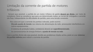 Limitação da corrente de partida de motores
trifásicos
Sempre que possível, a partida de um motor trifásico de gaiola deverá ser direta, por meio de
contatores. Deve-se considerar que para um determinado motor, as curvas de conjugado e corrente
são fixas, independente da dificuldade de partida, para uma tensão constante.
Nos casos em que a corrente de partida é elevada, pode ocorrer:
• Elevada queda de tensão nos sistema de alimentação da rede, provocando interferência em
outros equipamentos.
• O sistema de proteção (cabos, contatores) deverá ser superdimensionado.
• As concessionárias de energia limitam a queda de tensão na rede.
Caso a partida direta não seja possível, devido aos problemas citados acima, pode-se usar sistemas
de partida indireta para reduzir a corrente de partida.
 