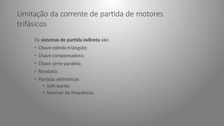 Limitação da corrente de partida de motores
trifásicos
Os sistemas de partida indireta são:
• Chave estrela-triângulo;
• Chave compensadora;
• Chave série-paralela;
• Reostato;
• Partidas eletrônicas
• Soft-starter
• Inversor de frequência.
 
