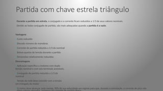 Partida com chave estrela triângulo
Durante a partida em estrela, o conjugado e a corrente ficam reduzidos a 1/3 de seus valores nominais.
Devido ao baixo conjugado de partida, são mais adequadas quando a partida é a vazio.
Vantagens
oCusto reduzido
oElevado número de manobras
oCorrente de partida reduzida a 1/3 da nominal
oBaixas quedas de tensão durante a partida
oDimensões relativamente reduzidas
Desvantagens
oAplicação específica a motores com dupla
tensão nominal e com seis terminais acessíveis.
oConjugado de partida reduzida a 1/3 da
nominal
oTensão da rede deve coincidir com a tensão
em triângulo do motor
oO motor deve alcançar, pelo menos, 90% de sua velocidade em regime para que, durante a comutação, a corrente de pico não
 