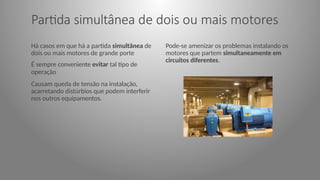 Partida simultânea de dois ou mais motores
Há casos em que há a partida simultânea de
dois ou mais motores de grande porte
É sempre conveniente evitar tal tipo de
operação
Causam queda de tensão na instalação,
acarretando distúrbios que podem interferir
nos outros equipamentos.
Pode-se amenizar os problemas instalando os
motores que partem simultaneamente em
circuitos diferentes.
 