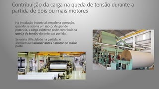 Contribuição da carga na queda de tensão durante a
partida de dois ou mais motores
Na instalação industrial, em plena operação,
quando se aciona um motor de grande
potência, a carga existente pode contribuir na
queda de tensão durante sua partida.
Se existe dificuldade na partida, é
aconselhável acionar antes o motor de maior
porte.
 
