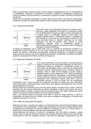 Comando e Motores Elétricos



Pela sua simplicidade, robustez e baixo custo são ideais em aplicações tais como: movimentação de
ar (ventiladores, exaustores, purificadores de ambiente, unidades de refrigeração, secadores de
roupa e de cabelo), pequenas bombas e compressores, projetores de slides, gira-discos e aplicações
domésticas.
Apesar de sua aparente simplicidade, o projeto deste tipo de motor é de extrema complexidade,
envolvendo conceitos de duplo campo girante, campos cruzados e complexa teoria eletromagnética.


3.6.2 - Motor de Fase Dividida

                                 Este motor possui um enrolamento principal e um auxiliar (para o
                                 arranque), ambos defasados de 90 graus. O enrolamento auxiliar
                                 cria um deslocamento de fase que produz o torque necessário para
                                 a rotação inicial e a aceleração. Quando o motor atinge uma
                                 rotação predeterminada, o enrolamento auxiliar‚ é desligado da
                                 rede através de uma chave que normalmente é atuada por uma
                                 força centrífuga (chave ou disjuntor centrífugo) ou em casos
                                 específicos, por relé de corrente, chave manual ou outros
                                 dispositivos especiais. Como o enrolamento auxiliar é
                                 dimensionado para atuar apenas no arranque, se não for desligado
                                 logo após o arranque danifica-se.
O ângulo de defasagem que se pode obter entre as correntes do enrolamento principal e do
enrolamento auxiliar é pequeno e, por isso, estes motores têm torque de arranque igual ou pouco
superior ao nominal, o que limita a sua aplicação a potências fracionárias e a cargas que exigem
pouco torque de arranque, tais como máquinas de escritórios, ventiladores e exaustores, pequenos
polidores, compressores herméticos, bombas centrífugas, etc.

3.6.3 - Motor de Condensador de Partida

                                   É um motor semelhante ao de fase dividida. A principal diferença
                                   reside na inclusão de um condensador eletrolítico em série com o
                                   enrolamento auxiliar de arranque. O condensador permite um
                                   maior ângulo de defasagem entre as correntes dos enrolamentos
                                   principal e auxiliar, proporcionando assim, elevados torques de
                                   arranque. Como no motor de fase dividida, o circuito auxiliar é
                                   desligado quando o motor atinge entre 75% a 80% da velocidade
                                   síncrona. Neste intervalo de velocidades, o enrolamento principal
                                   sozinho desenvolve quase o mesmo torque que os enrolamentos
                                   combinados. Para velocidades maiores, entre 80% e 90% da
                                   velocidade síncrona, a curva do torque com os enrolamentos
combinados cruza a curva de torque do enrolamento principal de maneira que, para velocidades
acima deste ponto, o motor desenvolve menor torque, para qualquer escorregamento, com o circuito
auxiliar ligado do que sem ele.
Devido ao fato de o cruzamento das curvas não ocorrer sempre no mesmo ponto e, ainda, o disjuntor
centrífugo não abrir sempre exatamente na mesma velocidade, é prática comum fazer com que a
abertura aconteça, na média, um pouco antes do cruzamento das curvas. Após a abertura do circuito
auxiliar, o seu funcionamento é idêntico ao do motor de fase dividida.
Com o seu elevado torque de arranque (entre 200% e 350% do torque nominal), o motor de
condensador de partida pode ser utilizado numa grande variedade de aplicações e‚ fabricado para
potências que vão de ¼ cv a 15 cv.

3.6.4 - Motor de Condensador Permanente

Neste tipo de motor, o enrolamento auxiliar e o condensador ficam permanentemente ligados, sendo
o condensador do tipo eletrostático. O efeito deste condensador é o de criar condições de fluxo muito
semelhantes às encontradas nos motores polifásicos, aumentando, com isso, o torque máximo, o
rendimento e o fator de potência, além de reduzir sensivelmente o ruído.
Construtivamente são menores e isentos de manutenção, pois não utilizam contactos e partes
móveis, como nos motores anteriores. Porém o seu torque de arranque é inferior ao do motor de fase
dividida (50% a 100% do conjugado nominal), o que limita sua aplicação a equipamentos que não


                                                                                                        10
                  Curso Técnico em Plásticos - Jorge Eduardo Uliana - jorge.eu@terra.com.br
 