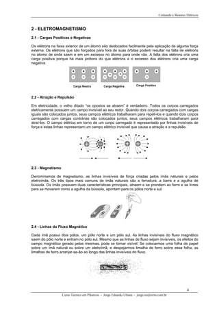Comando e Motores Elétricos



2 - ELETROMAGNETISMO
2.1 - Cargas Positivas e Negativas

Os elétrons na faixa exterior de um átomo são deslocados facilmente pela aplicação de alguma força
externa. Os elétrons que são forçados para fora de suas órbitas podem resultar na falta de elétrons
no átomo de onde saem e em um excesso no átomo para onde vão. A falta dos elétrons cria uma
carga positiva porque há mais prótons do que elétrons e o excesso dos elétrons cria uma carga
negativa.




2.2 - Atração e Repulsão

Em eletricidade, o velho ditado “os opostos se atraem” é verdadeiro. Todos os corpos carregados
eletricamente possuem um campo invisível ao seu redor. Quando dois corpos carregados com cargas
iguais são colocados juntos, seus campos elétricos trabalharam para repelí-los e quando dois corpos
carregados com cargas contrárias são colocados juntos, seus campos elétricos trabalharam para
atraí-los. O campo elétrico em torno de um corpo carregado é representado por linhas invisíveis de
força e estas linhas representam um campo elétrico invisível que causa a atração e a repulsão.




2.3 - Magnetismo

Denominamos de magnetismo, as linhas invisíveis de força criadas pelos ímãs naturais e pelos
eletroímãs. Os três tipos mais comuns de imãs naturais são a ferradura, a barra e a agulha de
bússola. Os ímãs possuem duas características principais, atraem e se prendem ao ferro e se livres
para se moverem como a agulha da bússola, apontam para os pólos norte e sul.




2.4 - Linhas do Fluxo Magnético

Cada ímã possui dois pólos, um pólo norte e um pólo sul. As linhas invisíveis do fluxo magnético
saem do pólo norte e entram no pólo sul. Mesmo que as linhas do fluxo sejam invisíveis, os efeitos do
campo magnético gerado pelas mesmas, pode se tornar visível. Se colocarmos uma folha de papel
sobre um ímã natural ou sobre um eletroímã, e despejarmos limalha de ferro sobre essa folha, as
limalhas de ferro arranjar-se-ão ao longo das linhas invisíveis do fluxo.




                                                                                                         4
                   Curso Técnico em Plásticos - Jorge Eduardo Uliana - jorge.eu@terra.com.br
 