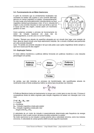 Comando e Motores Elétricos



3.4 - Funcionamento de um Motor Assíncrono

A partir do momento que os enrolamentos localizados nas
cavidades do estator são sujeitos a uma corrente alternada,
gera-se um campo magnético no estator, consequentemente,
no rotor surge uma força eletromotriz induzida devido ao fluxo
magnético variável que atravessa o rotor. A f.e.m. induzida dá
origem a uma corrente induzida no rotor que tende a opor-se
à causa que lhe deu origem, criando assim um movimento
giratório no rotor.

Como podemos constatar o princípio de funcionamento do
motor de indução baseia-se em duas leis do
Eletromagnetismo, a Lei de Lenz e a Lei de Faraday.

Faraday: "Sempre que através da superfície abraçada por um circuito tiver lugar uma variação de
fluxo, gera-se nesse circuito uma força eletromotriz induzida. Se o circuito é fechado será percorrido
por uma corrente induzida".
Lenz: "O sentido da corrente induzida é tal que esta pelas suas ações magnéticas tende sempre a
opor-se à causa que lhe deu origem".

3.5 - Explicação Teórica

O motor elétrico transforma a potência elétrica fornecida em potência mecânica e uma reduzida
percentagem em perdas.




As perdas, que são inerentes ao processo de transformação, são quantificadas através do
rendimento (mais à frente analisamos melhor os vários tipos de perdas nos motores).




A Potência Mecânica traduz-se basicamente no torque que o motor gera no eixo do rotor. O torque é
conseqüência direta do efeito originado pela indução magnética do estator em interação com a do
rotor.

T = K . Best . Brot . sen
T = Torque
K - Constante
Best - Indução magnética criada pelo estator
 B




Brot - Indução magnética criada pelo rotor
 B




  - ângulo entre Best e Brot

A velocidade de um motor de indução é essencialmente determinada pela frequência da energia
fornecida ao motor e pelo numero de pares de pólos existentes no estator.
No motor assíncrono ou de indução o campo girante roda a velocidade síncrona, como nos motores
síncronos. A velocidade do campo girante obtêm-se pela seguinte expressão:


                                                                                                        8
                  Curso Técnico em Plásticos - Jorge Eduardo Uliana - jorge.eu@terra.com.br
 