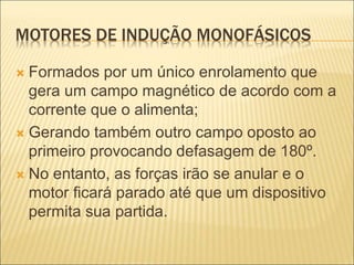 MOTORES DE INDUÇÃO MONOFÁSICOS
 Formados por um único enrolamento que
gera um campo magnético de acordo com a
corrente que o alimenta;
 Gerando também outro campo oposto ao
primeiro provocando defasagem de 180º.
 No entanto, as forças irão se anular e o
motor ficará parado até que um dispositivo
permita sua partida.
 