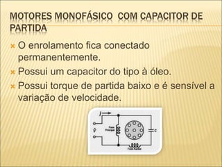 MOTORES MONOFÁSICO COM CAPACITOR DE
PARTIDA
 O enrolamento fica conectado
permanentemente.
 Possui um capacitor do tipo à óleo.
 Possui torque de partida baixo e é sensível a
variação de velocidade.
 