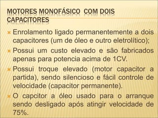 MOTORES MONOFÁSICO COM DOIS
CAPACITORES
 Enrolamento ligado permanentemente a dois
capacitores (um de óleo e outro eletrolítico);
 Possui um custo elevado e são fabricados
apenas para potencia acima de 1CV.
 Possui troque elevado (motor capacitor a
partida), sendo silencioso e fácil controle de
velocidade (capacitor permanente).
 O capcitor a óleo usado para o arranque
sendo desligado após atingir velocidade de
75%.
 