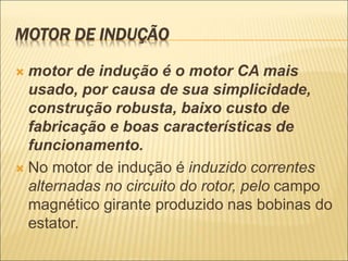 MOTOR DE INDUÇÃO
 motor de indução é o motor CA mais
usado, por causa de sua simplicidade,
construção robusta, baixo custo de
fabricação e boas características de
funcionamento.
 No motor de indução é induzido correntes
alternadas no circuito do rotor, pelo campo
magnético girante produzido nas bobinas do
estator.
 