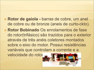  Rotor de gaiola - barras de cobre, um anel
de cobre ou de bronze (aneis de curto-ckto).
 Rotor Bobinado Os enrolamentos de fase
do rotor(trifásico) são trazidos para o exterior
através de três anéis coletores montados
sobre o eixo do motor. Possui resistências
variáveis que controlam a corrente e a
velocidade do rotor
 