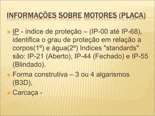 INFORMAÇÕES SOBRE MOTORES (PLACA)
 IP - índice de proteção – (IP-00 até IP-68),
identifica o grau de proteção em relação a
corpos(1º) e água(2º) Indices "standards"
são: IP-21 (Aberto), IP-44 (Fechado) e IP-55
(Blindado).
 Forma construtiva – 3 ou 4 algarismos
(B3D),
 Carcaça -
 