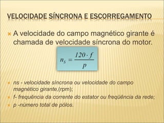 VELOCIDADE SÍNCRONA E ESCORREGAMENTO
 A velocidade do campo magnético girante é
chamada de velocidade síncrona do motor.
 ns - velocidade síncrona ou velocidade do campo
magnético girante,(rpm);
 f- frequência da corrente do estator ou freqüência da rede;
 p -número total de pólos.
 